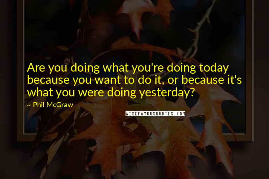 Phil McGraw quotes: Are you doing what you're doing today because you want to do it, or because it's what you were doing yesterday? Phil McGraw quotes: Are you doing what you're doing today because you want to do it, or because it's what you were doing yesterday?
