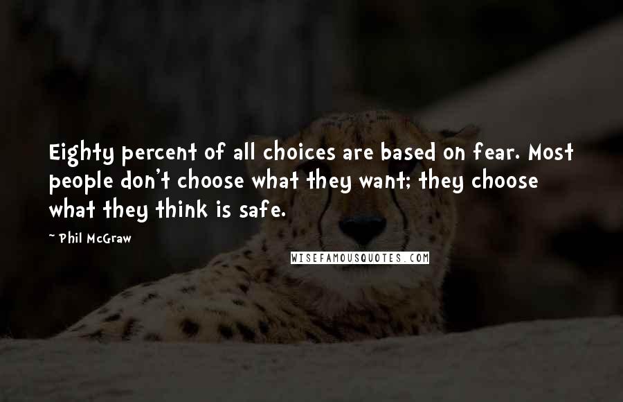Phil McGraw quotes: Eighty percent of all choices are based on fear. Most people don't choose what they want; they choose what they think is safe. Phil McGraw quotes: Eighty percent of all choices are based on fear. Most people don't choose what they want; they choose what they think is safe.