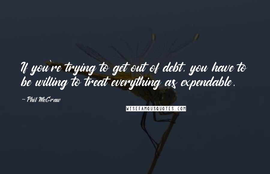 Phil McGraw quotes: If you're trying to get out of debt, you have to be willing to treat everything as expendable.