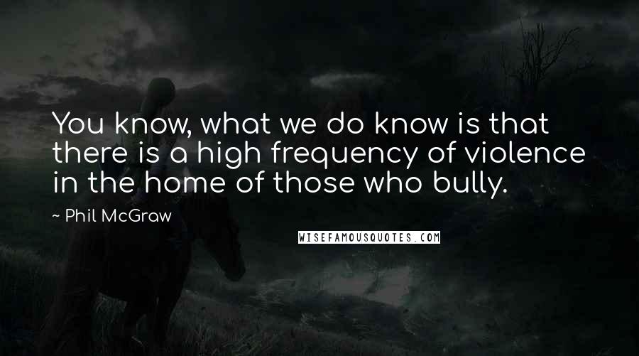 Phil McGraw quotes: You know, what we do know is that there is a high frequency of violence in the home of those who bully.