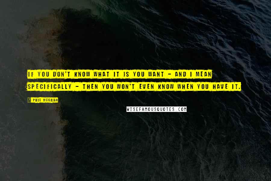 Phil McGraw quotes: If you don't know what it is you want - and I mean specifically - then you won't even know when you have it.