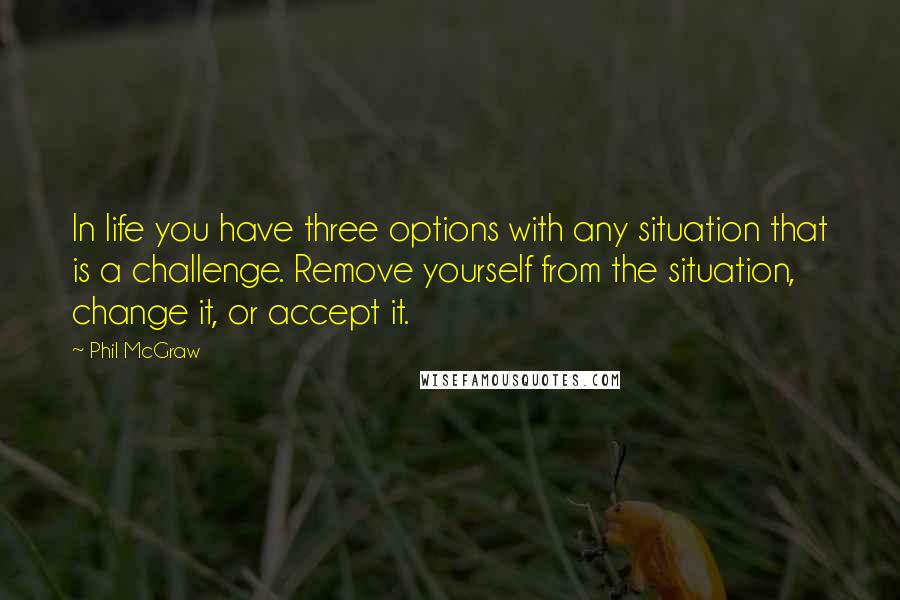 Phil McGraw quotes: In life you have three options with any situation that is a challenge. Remove yourself from the situation, change it, or accept it. Phil McGraw quotes: In life you have three options with any situation that is a challenge. Remove yourself from the situation, change it, or accept it.