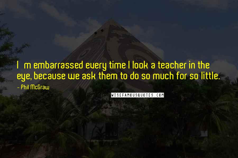 Phil McGraw quotes: I'm embarrassed every time I look a teacher in the eye, because we ask them to do so much for so little.