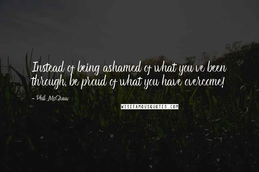 Phil McGraw quotes: Instead of being ashamed of what you've been through, be proud of what you have overcome!