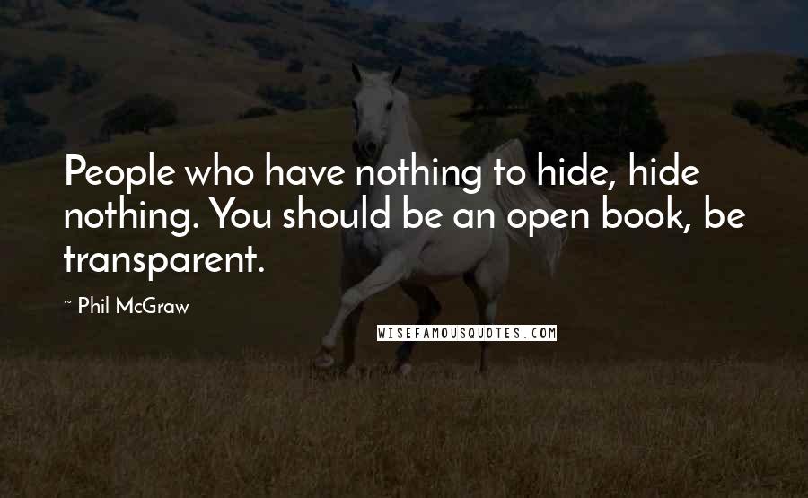 Phil McGraw quotes: People who have nothing to hide, hide nothing. You should be an open book, be transparent. Phil McGraw quotes: People who have nothing to hide, hide nothing. You should be an open book, be transparent.