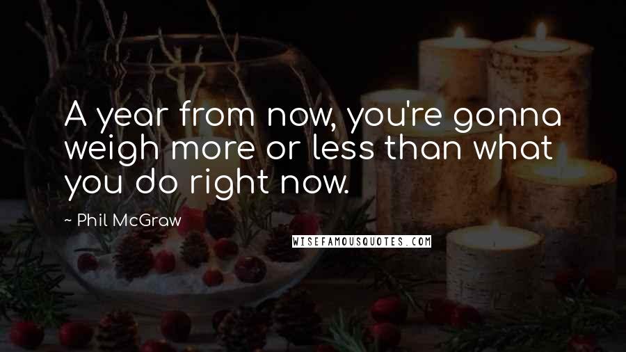 Phil McGraw quotes: A year from now, you're gonna weigh more or less than what you do right now. Phil McGraw quotes: A year from now, you're gonna weigh more or less than what you do right now.