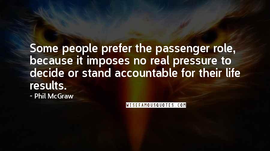 Phil McGraw quotes: Some people prefer the passenger role, because it imposes no real pressure to decide or stand accountable for their life results.