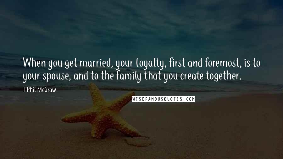 Phil McGraw quotes: When you get married, your loyalty, first and foremost, is to your spouse, and to the family that you create together. Phil McGraw quotes: When you get married, your loyalty, first and foremost, is to your spouse, and to the family that you create together.