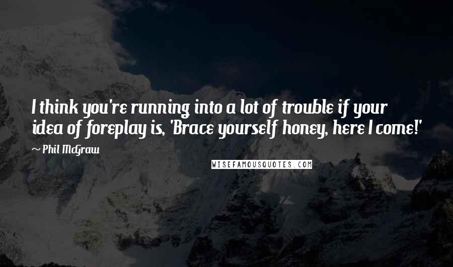 Phil McGraw quotes: I think you're running into a lot of trouble if your idea of foreplay is, 'Brace yourself honey, here I come!' Phil McGraw quotes: I think you're running into a lot of trouble if your idea of foreplay is, 'Brace yourself honey, here I come!'