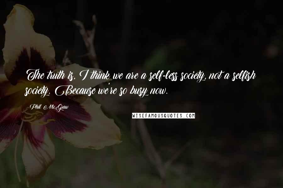 Phil McGraw quotes: The truth is, I think we are a self-less society, not a selfish society. Because we're so busy now. Phil McGraw quotes: The truth is, I think we are a self-less society, not a selfish society. Because we're so busy now.