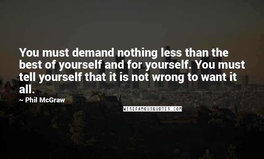 Phil McGraw quotes: You must demand nothing less than the best of yourself and for yourself. You must tell yourself that it is not wrong to want it all. Phil McGraw quotes: You must demand nothing less than the best of yourself and for yourself. You must tell yourself that it is not wrong to want it all.
