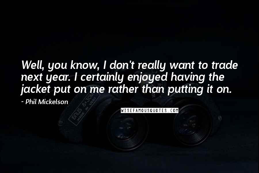 Phil Mickelson quotes: Well, you know, I don't really want to trade next year. I certainly enjoyed having the jacket put on me rather than putting it on.