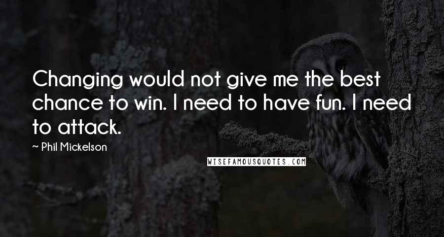 Phil Mickelson quotes: Changing would not give me the best chance to win. I need to have fun. I need to attack.