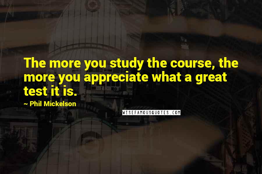 Phil Mickelson quotes: The more you study the course, the more you appreciate what a great test it is.