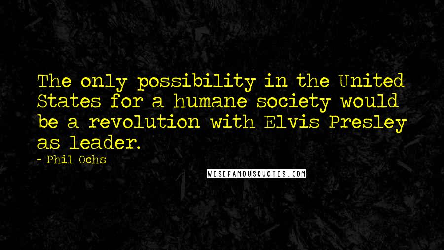 Phil Ochs quotes: The only possibility in the United States for a humane society would be a revolution with Elvis Presley as leader.