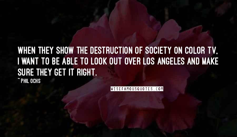 Phil Ochs quotes: When they show the destruction of society on color TV, I want to be able to look out over Los Angeles and make sure they get it right.