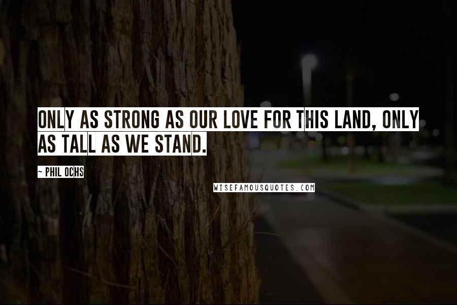 Phil Ochs quotes: Only as strong as our love for this land, only as tall as we stand.