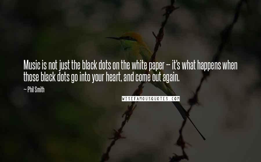 Phil Smith quotes: Music is not just the black dots on the white paper -- it's what happens when those black dots go into your heart, and come out again. Phil Smith quotes: Music is not just the black dots on the white paper -- it's what happens when those black dots go into your heart, and come out again.
