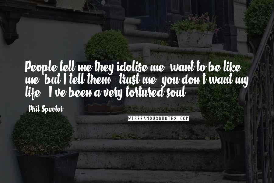 Phil Spector quotes: People tell me they idolise me, want to be like me, but I tell them, 'trust me, you don't want my life.' I've been a very tortured soul.