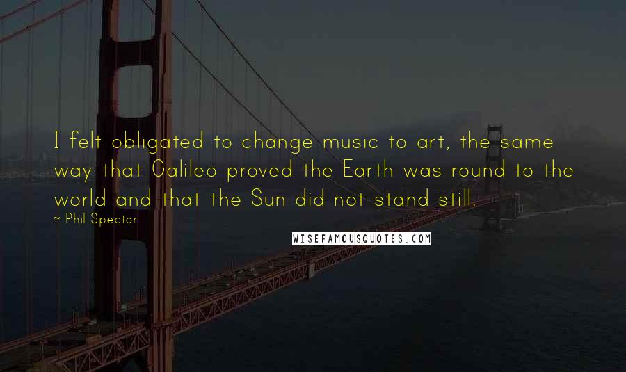 Phil Spector quotes: I felt obligated to change music to art, the same way that Galileo proved the Earth was round to the world and that the Sun did not stand still.