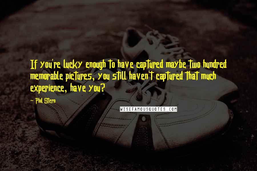 Phil Stern quotes: If you're lucky enough to have captured maybe two hundred memorable pictures, you still haven't captured that much experience, have you? Phil Stern quotes: If you're lucky enough to have captured maybe two hundred memorable pictures, you still haven't captured that much experience, have you?
