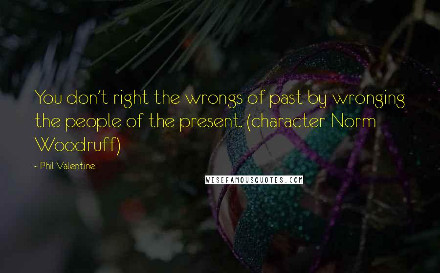 Phil Valentine quotes: You don't right the wrongs of past by wronging the people of the present. (character Norm Woodruff)