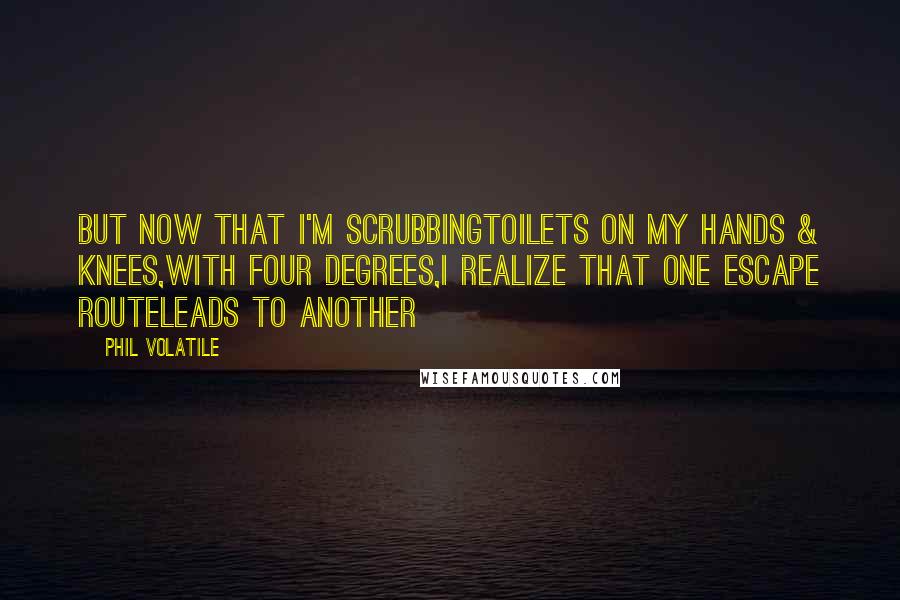 Phil Volatile quotes: But now that I'm scrubbingtoilets on my hands & knees,with four degrees,I realize that one escape routeleads to another