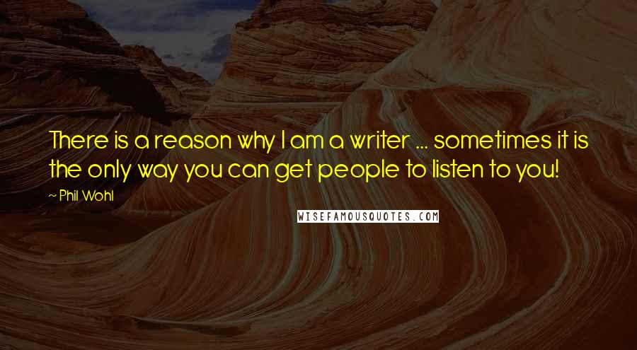 Phil Wohl quotes: There is a reason why I am a writer ... sometimes it is the only way you can get people to listen to you! Phil Wohl quotes: There is a reason why I am a writer ... sometimes it is the only way you can get people to listen to you!