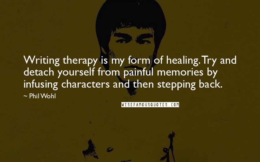 Phil Wohl quotes: Writing therapy is my form of healing. Try and detach yourself from painful memories by infusing characters and then stepping back. Phil Wohl quotes: Writing therapy is my form of healing. Try and detach yourself from painful memories by infusing characters and then stepping back.