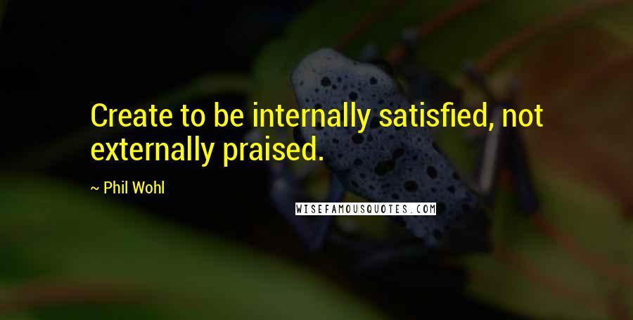 Phil Wohl quotes: Create to be internally satisfied, not externally praised. Phil Wohl quotes: Create to be internally satisfied, not externally praised.