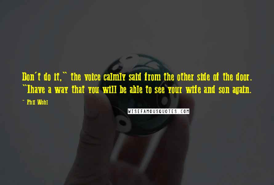 Phil Wohl quotes: Don't do it," the voice calmly said from the other side of the door. "Ihave a way that you will be able to see your wife and son again. Phil Wohl quotes: Don't do it," the voice calmly said from the other side of the door. "Ihave a way that you will be able to see your wife and son again.