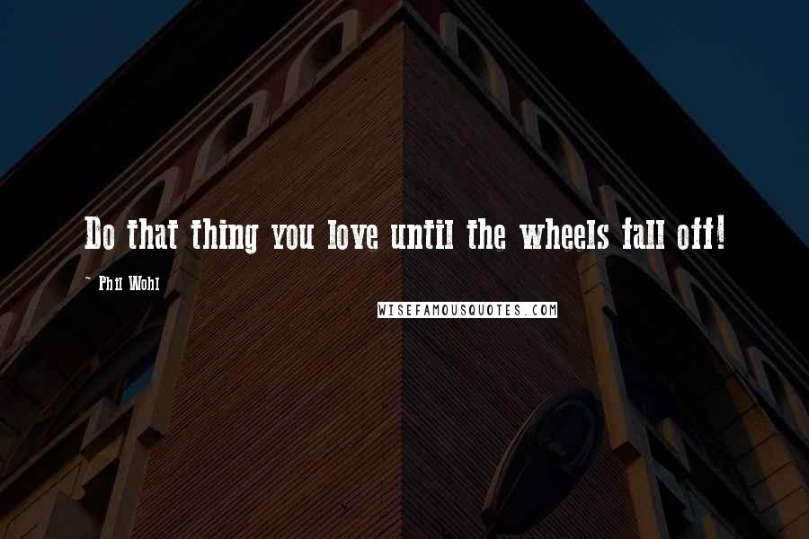 Phil Wohl quotes: Do that thing you love until the wheels fall off!