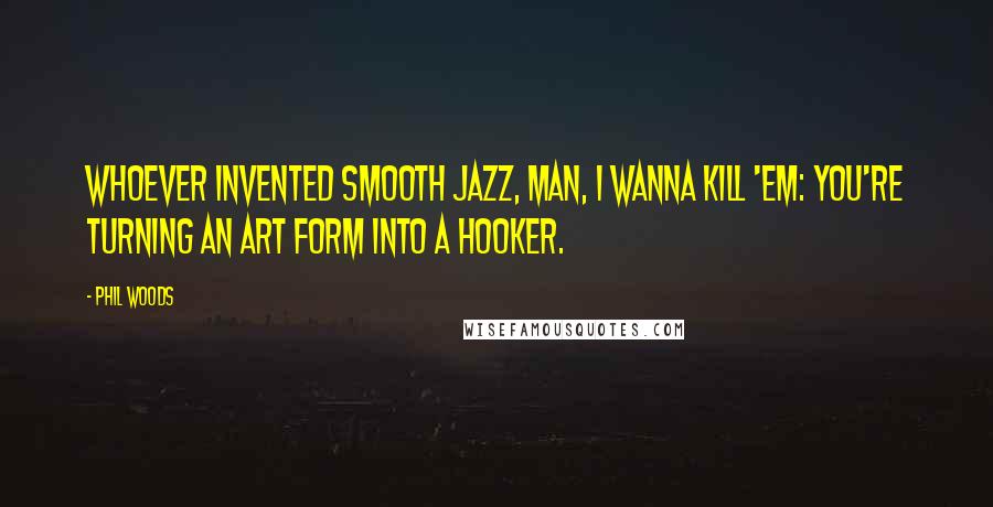 Phil Woods quotes: Whoever invented smooth jazz, man, I wanna kill 'em: You're turning an art form into a hooker.