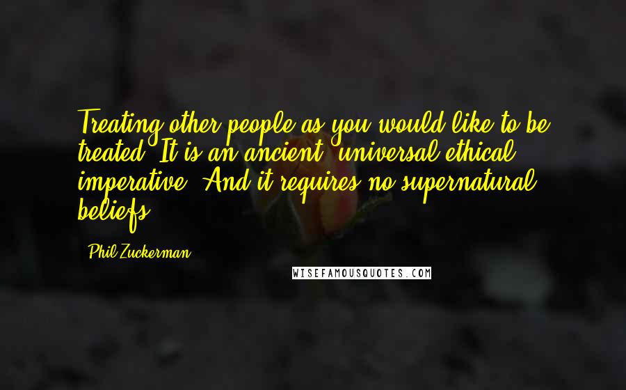 Phil Zuckerman quotes: Treating other people as you would like to be treated. It is an ancient, universal ethical imperative. And it requires no supernatural beliefs.