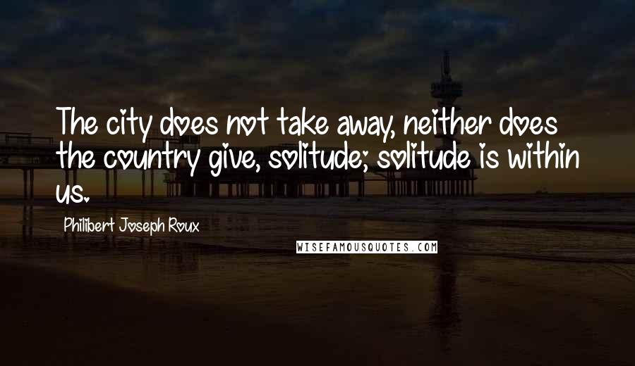 Philibert Joseph Roux quotes: The city does not take away, neither does the country give, solitude; solitude is within us.