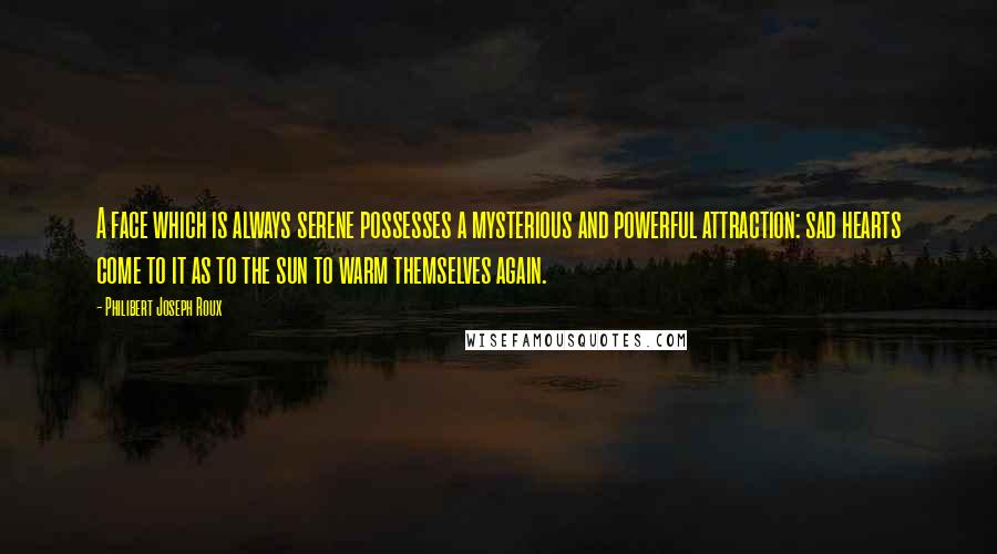 Philibert Joseph Roux quotes: A face which is always serene possesses a mysterious and powerful attraction: sad hearts come to it as to the sun to warm themselves again.