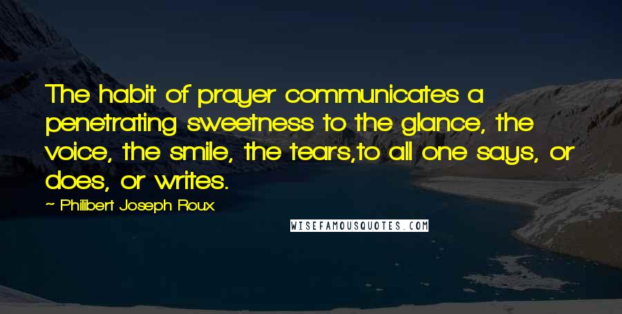 Philibert Joseph Roux quotes: The habit of prayer communicates a penetrating sweetness to the glance, the voice, the smile, the tears,to all one says, or does, or writes.