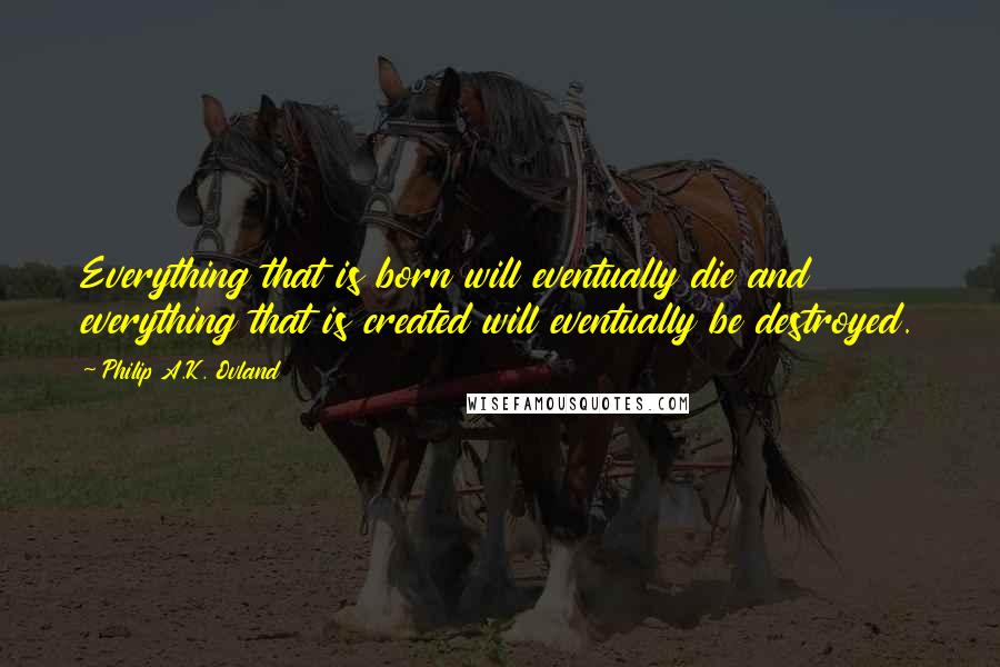 Philip A.K. Ovland quotes: Everything that is born will eventually die and everything that is created will eventually be destroyed.