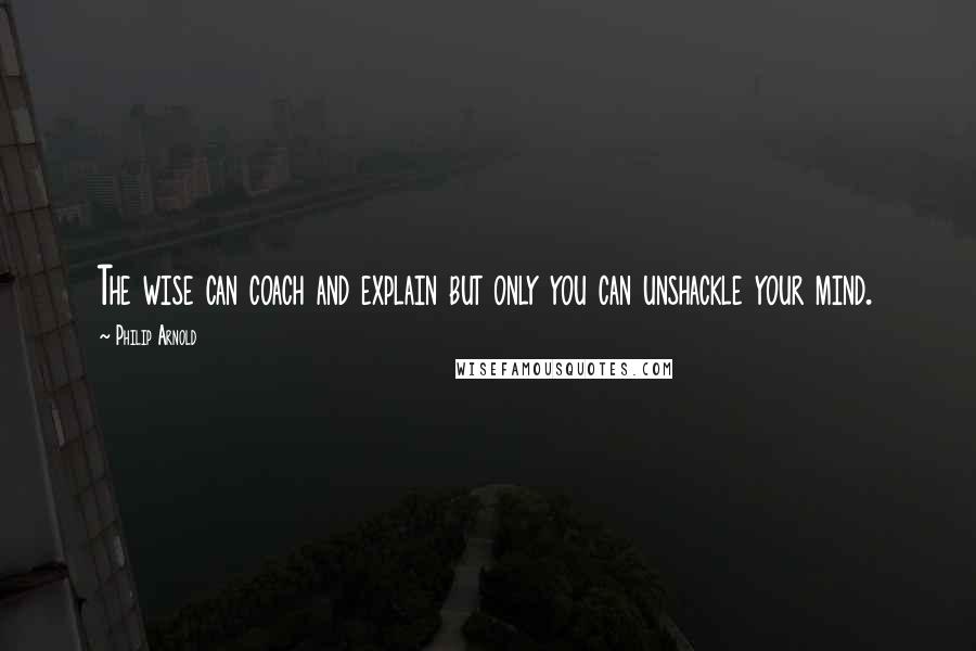 Philip Arnold quotes: The wise can coach and explain but only you can unshackle your mind.