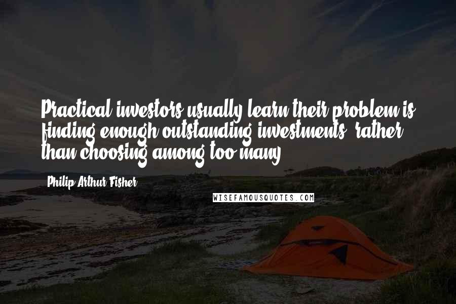 Philip Arthur Fisher quotes: Practical investors usually learn their problem is finding enough outstanding investments, rather than choosing among too many.