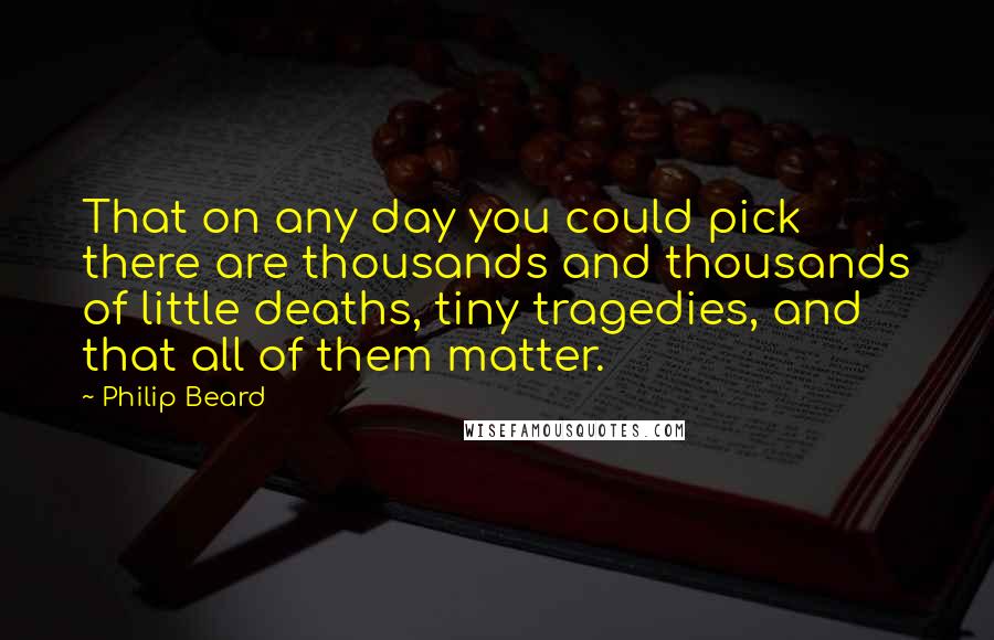 Philip Beard quotes: That on any day you could pick there are thousands and thousands of little deaths, tiny tragedies, and that all of them matter.