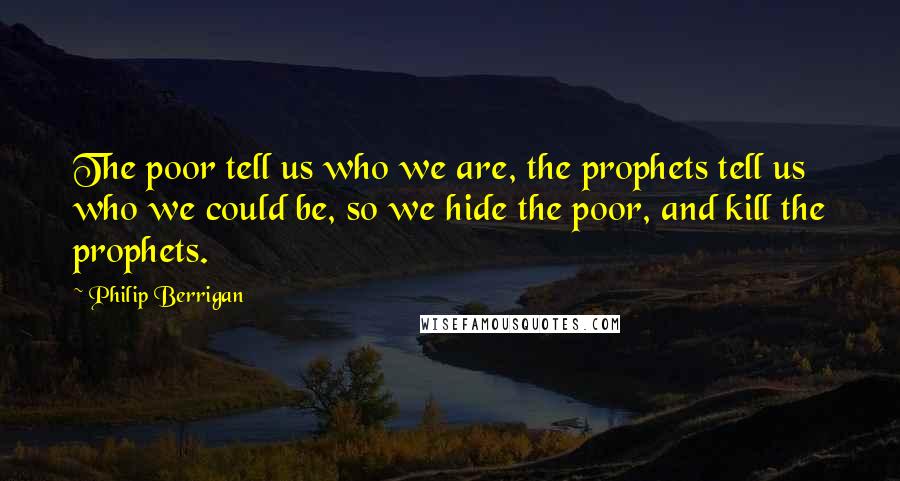 Philip Berrigan quotes: The poor tell us who we are, the prophets tell us who we could be, so we hide the poor, and kill the prophets.