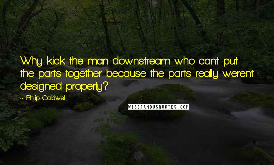 Philip Caldwell quotes: Why kick the man downstream who can't put the parts together because the parts really weren't designed properly? Philip Caldwell quotes: Why kick the man downstream who can't put the parts together because the parts really weren't designed properly?