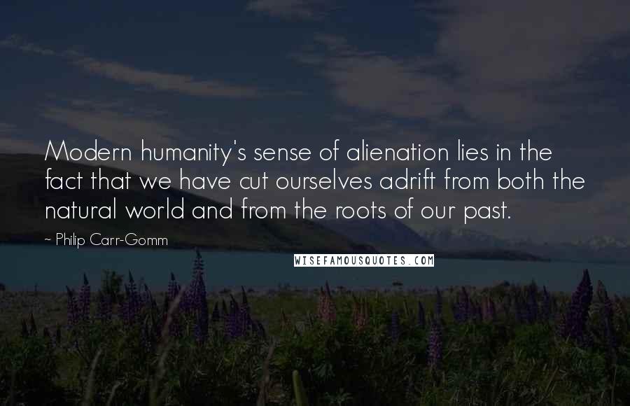 Philip Carr-Gomm quotes: Modern humanity's sense of alienation lies in the fact that we have cut ourselves adrift from both the natural world and from the roots of our past. Philip Carr-Gomm quotes: Modern humanity's sense of alienation lies in the fact that we have cut ourselves adrift from both the natural world and from the roots of our past.
