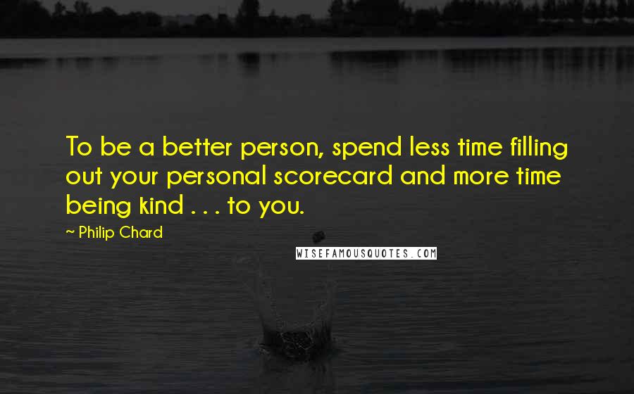 Philip Chard quotes: To be a better person, spend less time filling out your personal scorecard and more time being kind . . . to you. Philip Chard quotes: To be a better person, spend less time filling out your personal scorecard and more time being kind . . . to you.