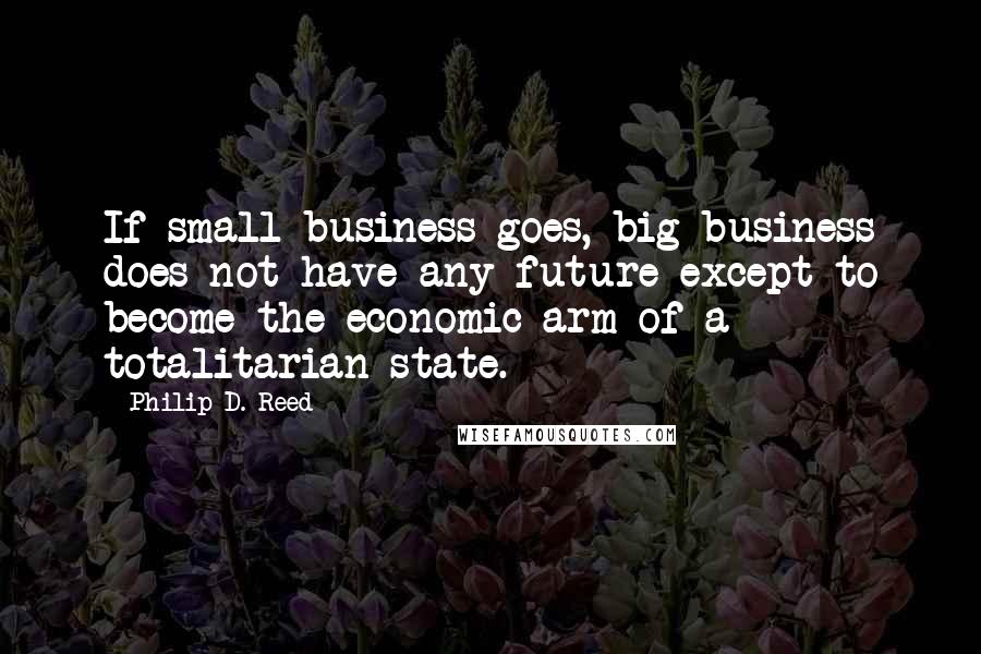Philip D. Reed quotes: If small business goes, big business does not have any future except to become the economic arm of a totalitarian state. Philip D. Reed quotes: If small business goes, big business does not have any future except to become the economic arm of a totalitarian state.