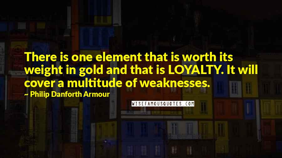 Philip Danforth Armour quotes: There is one element that is worth its weight in gold and that is LOYALTY. It will cover a multitude of weaknesses.