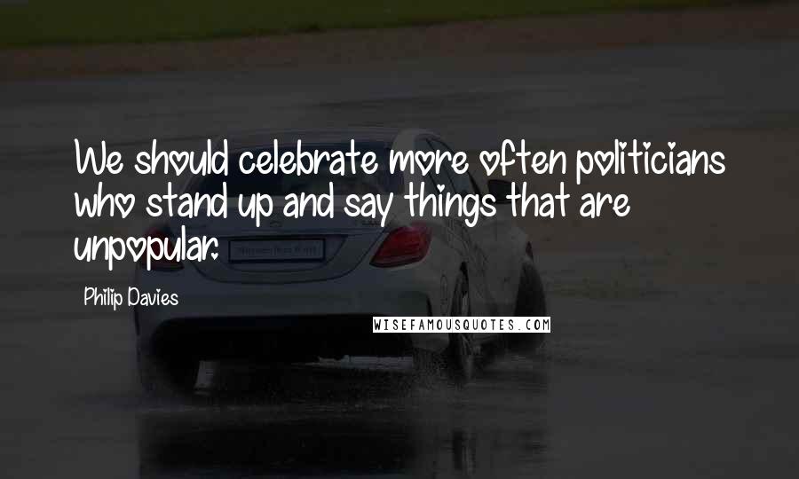 Philip Davies quotes: We should celebrate more often politicians who stand up and say things that are unpopular.