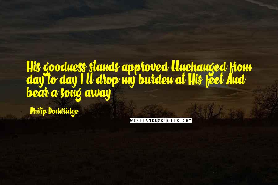 Philip Doddridge quotes: His goodness stands approved,Unchanged from day to day;I'll drop my burden at His feet,And bear a song away.