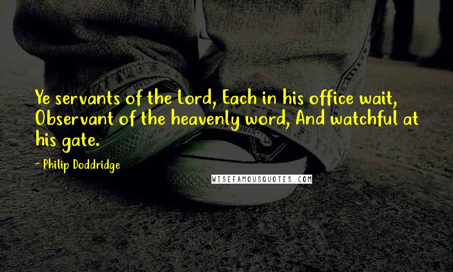 Philip Doddridge quotes: Ye servants of the Lord, Each in his office wait, Observant of the heavenly word, And watchful at his gate.